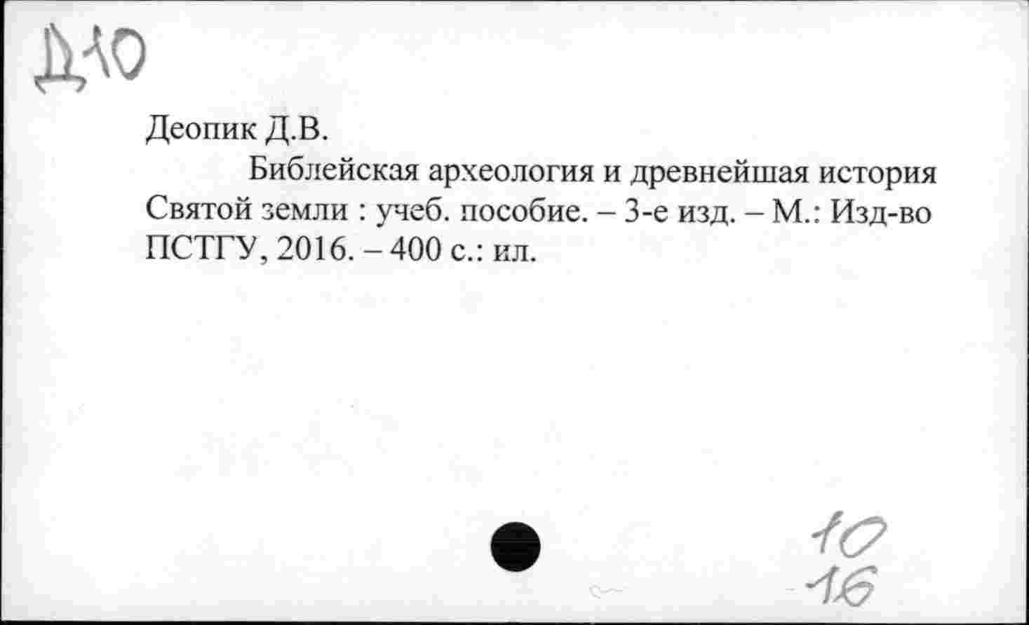 ﻿MO
Деопик Д.В.
Библейская археология и древнейшая история Святой земли : учеб, пособие. - 3-є изд. - М.: Изд-во ПСТГУ, 2016.-400 с.: ил.
/б?
-16